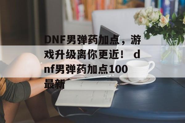 DNF男弹药加点，游戏升级离你更近！ dnf男弹药加点100最新