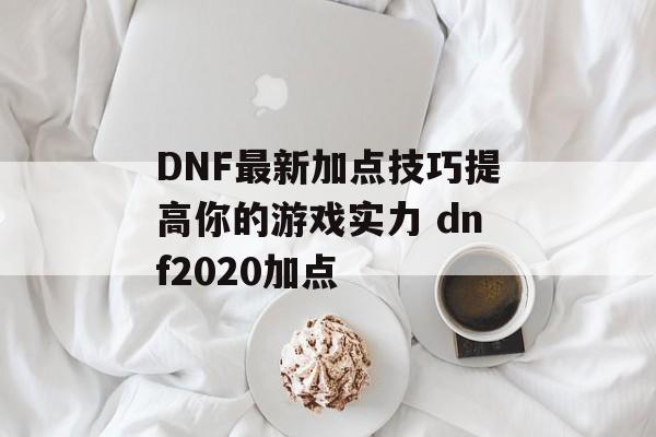 DNF最新加点技巧提高你的游戏实力 dnf2020加点