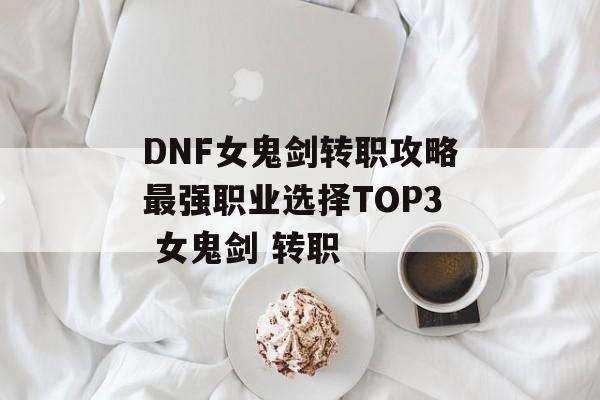 DNF女鬼剑转职攻略最强职业选择TOP3 女鬼剑 转职