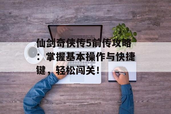 仙剑奇侠传5前传攻略：掌握基本操作与快捷键，轻松闯关！