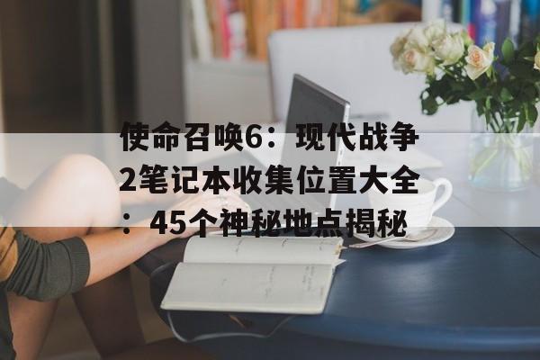 使命召唤6：现代战争2笔记本收集位置大全：45个神秘地点揭秘