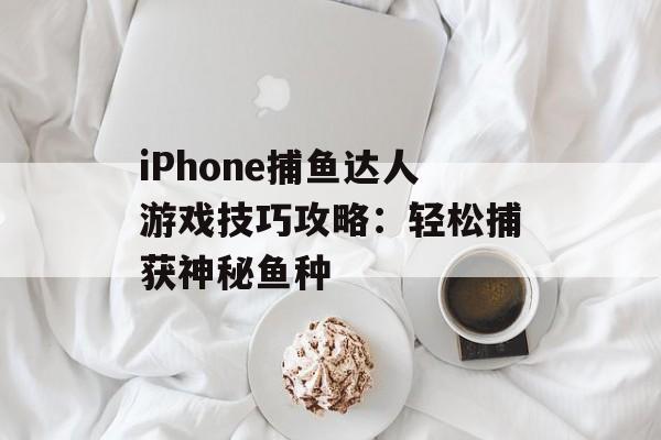 iPhone捕鱼达人游戏技巧攻略：轻松捕获神秘鱼种