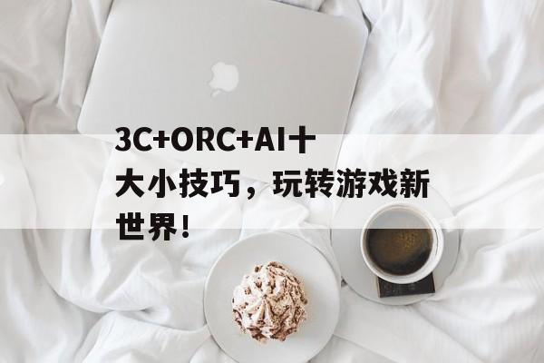 3C+ORC+AI十大小技巧，玩转游戏新世界！