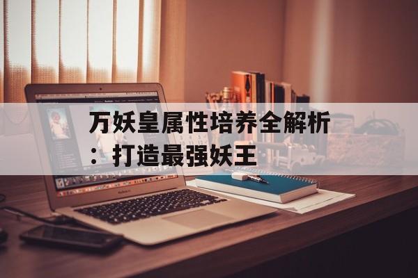 万妖皇属性培养全解析：打造最强妖王