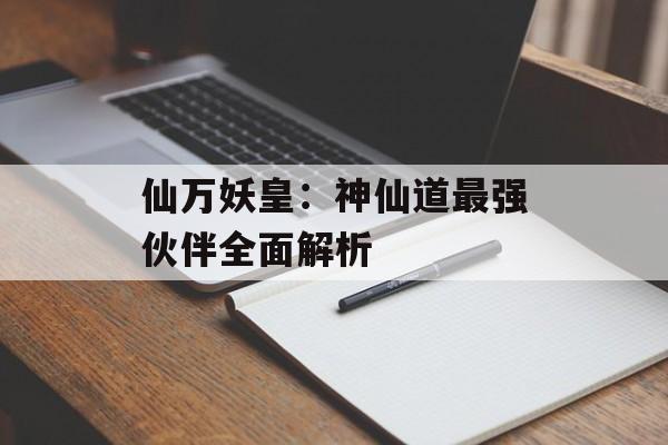 仙万妖皇：神仙道最强伙伴全面解析