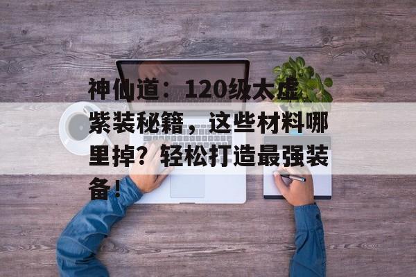 神仙道：120级太虚紫装秘籍，这些材料哪里掉？轻松打造最强装备！