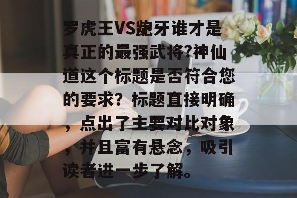 罗虎王VS龅牙谁才是真正的最强武将?神仙道这个标题是否符合您的要求？标题直接明确，点出了主要对比对象，并且富有悬念，吸引读者进一步了解。