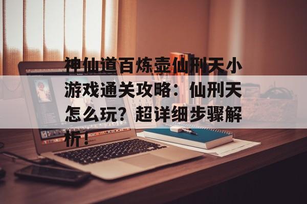 神仙道百炼壶仙刑天小游戏通关攻略：仙刑天怎么玩？超详细步骤解析！