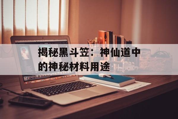 揭秘黑斗笠：神仙道中的神秘材料用途