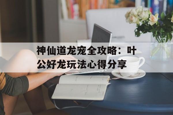 神仙道龙宠全攻略：叶公好龙玩法心得分享