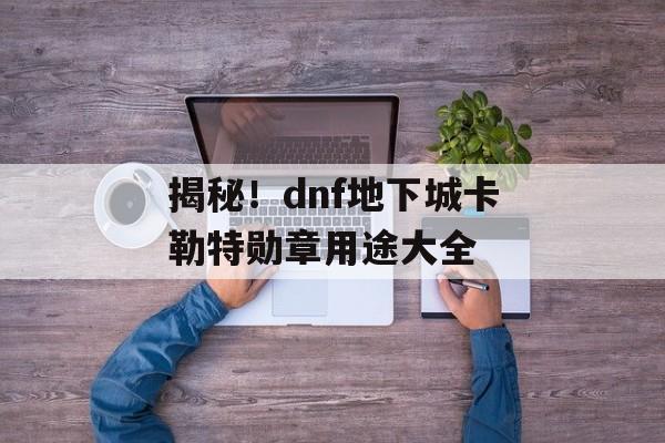 揭秘！dnf地下城卡勒特勋章用途大全