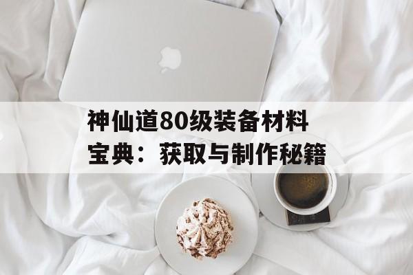 神仙道80级装备材料宝典：获取与制作秘籍