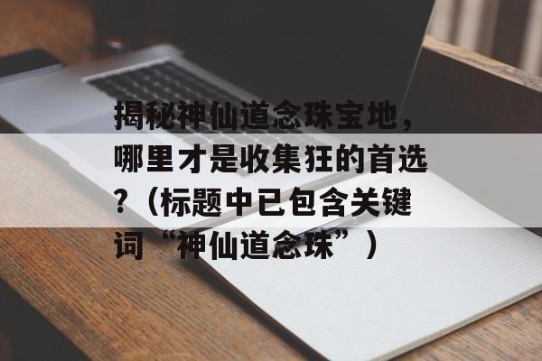 揭秘神仙道念珠宝地，哪里才是收集狂的首选?（标题中已包含关键词“神仙道念珠”）