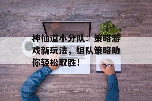 神仙道小分队：策略游戏新玩法，组队策略助你轻松取胜！