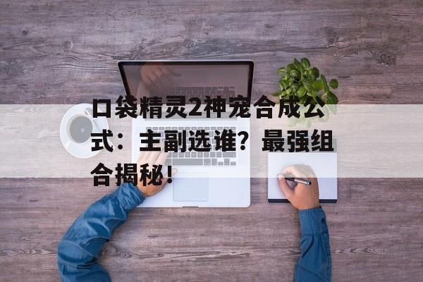 口袋精灵2神宠合成公式：主副选谁？最强组合揭秘！