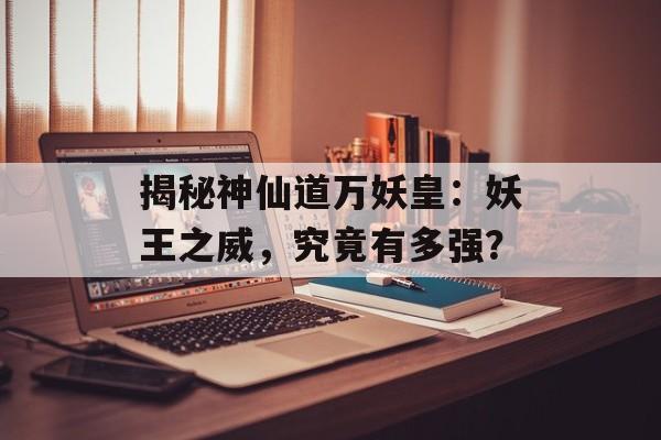 揭秘神仙道万妖皇：妖王之威，究竟有多强？