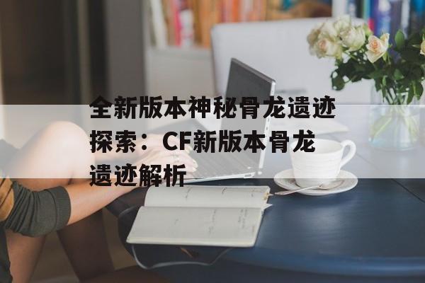 全新版本神秘骨龙遗迹探索：CF新版本骨龙遗迹解析