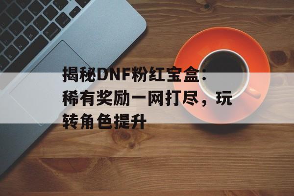 揭秘DNF粉红宝盒：稀有奖励一网打尽，玩转角色提升