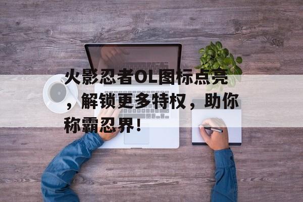 火影忍者OL图标点亮，解锁更多特权，助你称霸忍界！