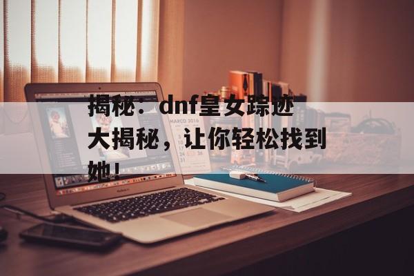 揭秘：dnf皇女踪迹大揭秘，让你轻松找到她！