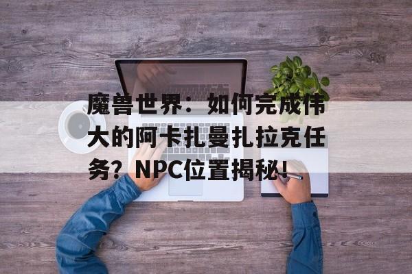 魔兽世界：如何完成伟大的阿卡扎曼扎拉克任务？NPC位置揭秘！