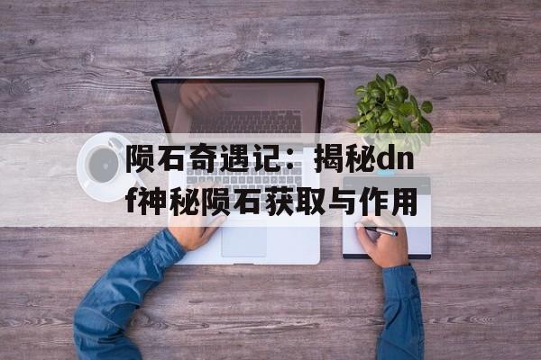 陨石奇遇记：揭秘dnf神秘陨石获取与作用