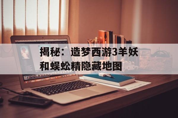 揭秘：造梦西游3羊妖和蜈蚣精隐藏地图