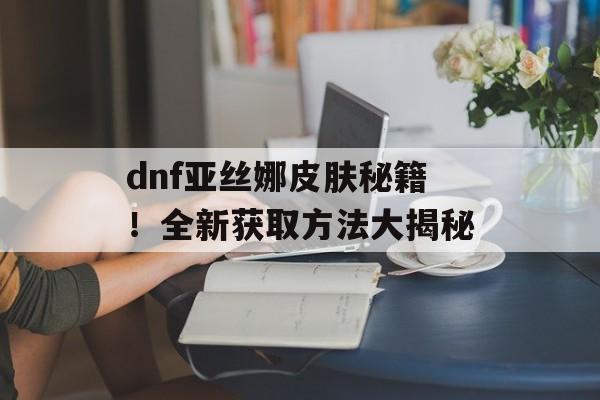 dnf亚丝娜皮肤秘籍！全新获取方法大揭秘