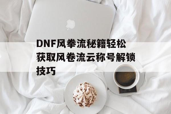 DNF风拳流秘籍轻松获取风卷流云称号解锁技巧