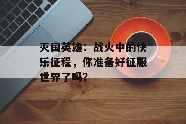 灭国英雄：战火中的快乐征程，你准备好征服世界了吗？