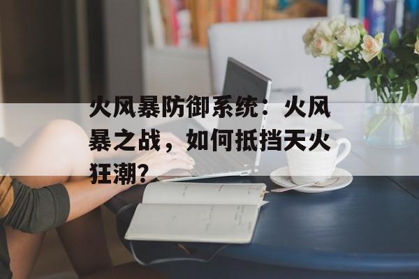 火风暴防御系统：火风暴之战，如何抵挡天火狂潮？