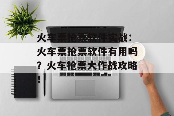 火车票抢票软件实战：火车票抢票软件有用吗？火车抢票大作战攻略！