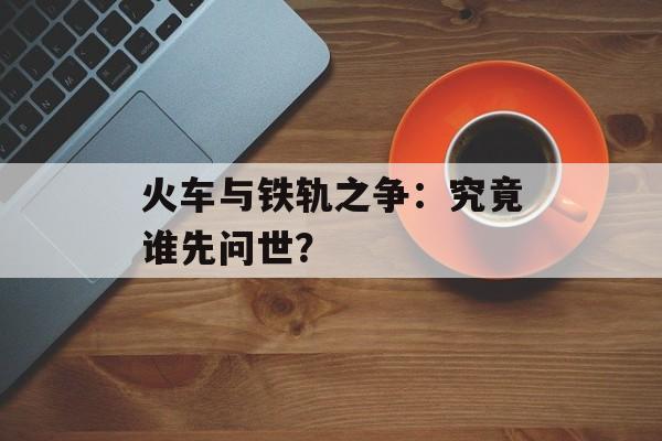 火车与铁轨之争：究竟谁先问世？