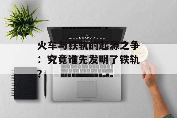 火车与铁轨的起源之争：究竟谁先发明了铁轨？