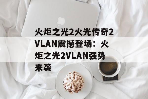 火炬之光2火光传奇2VLAN震撼登场：火炬之光2VLAN强势来袭