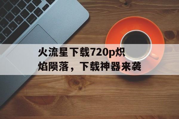 火流星下载720p炽焰陨落，下载神器来袭