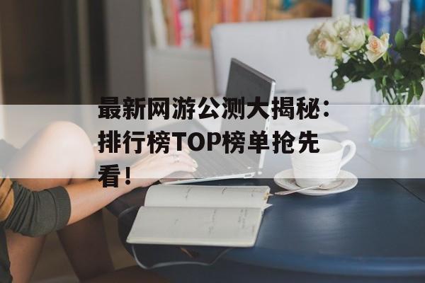 最新网游公测大揭秘：排行榜TOP榜单抢先看！