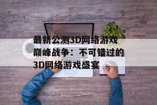 最新公测3D网络游戏巅峰战争：不可错过的3D网络游戏盛宴