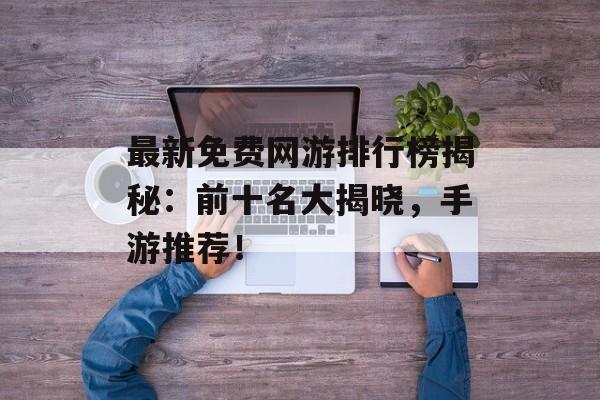 最新免费网游排行榜揭秘：前十名大揭晓，手游推荐！