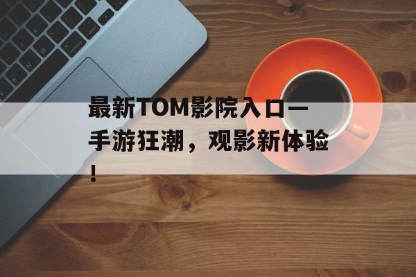 最新TOM影院入口—手游狂潮，观影新体验！