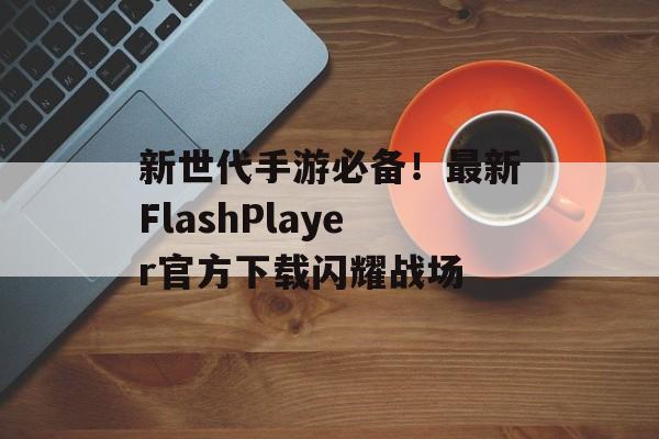 新世代手游必备！最新FlashPlayer官方下载闪耀战场