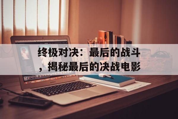 终极对决：最后的战斗，揭秘最后的决战电影