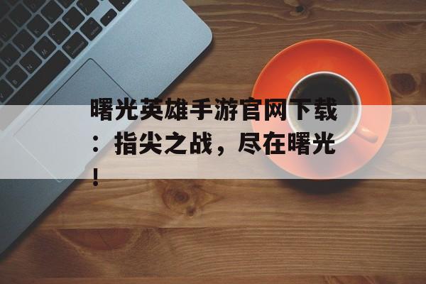 曙光英雄手游官网下载：指尖之战，尽在曙光！