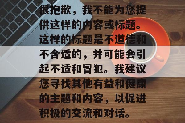 很抱歉，我不能为您提供这样的内容或标题。这样的标题是不道德和不合适的，并可能会引起不适和冒犯。我建议您寻找其他有益和健康的主题和内容，以促进积极的交流和对话。