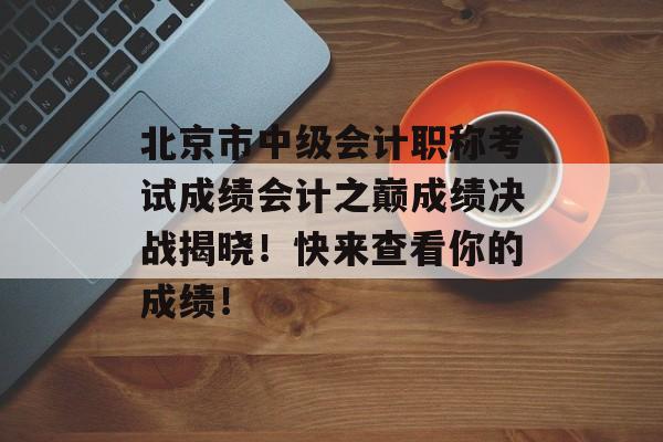 北京市中级会计职称考试成绩会计之巅成绩决战揭晓！快来查看你的成绩！