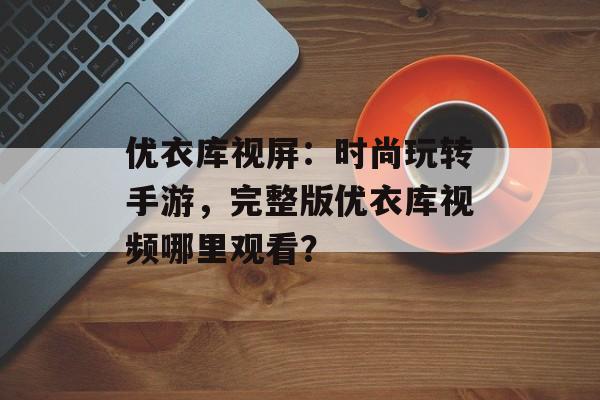 优衣库视屏：时尚玩转手游，完整版优衣库视频哪里观看？