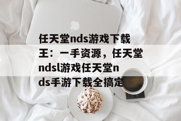 任天堂nds游戏下载王：一手资源，任天堂ndsl游戏任天堂nds手游下载全搞定