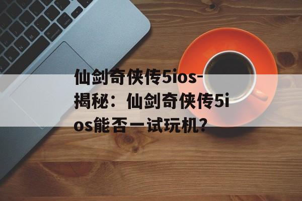 仙剑奇侠传5ios-揭秘：仙剑奇侠传5ios能否一试玩机？