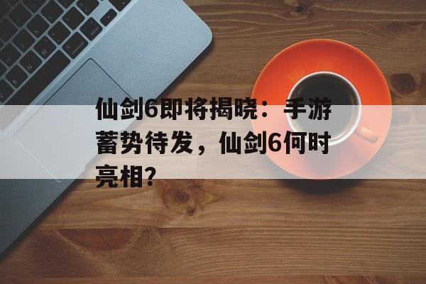 仙剑6即将揭晓：手游蓄势待发，仙剑6何时亮相？