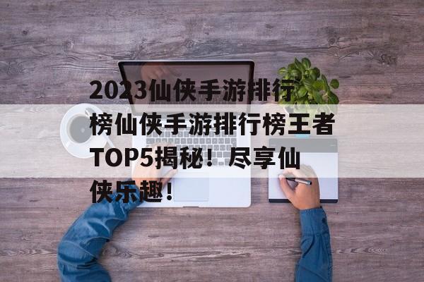 2023仙侠手游排行榜仙侠手游排行榜王者TOP5揭秘！尽享仙侠乐趣！